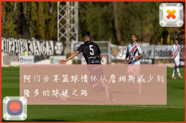 阿门分享篮球情怀从詹姆斯威少到隆多的球迷之路