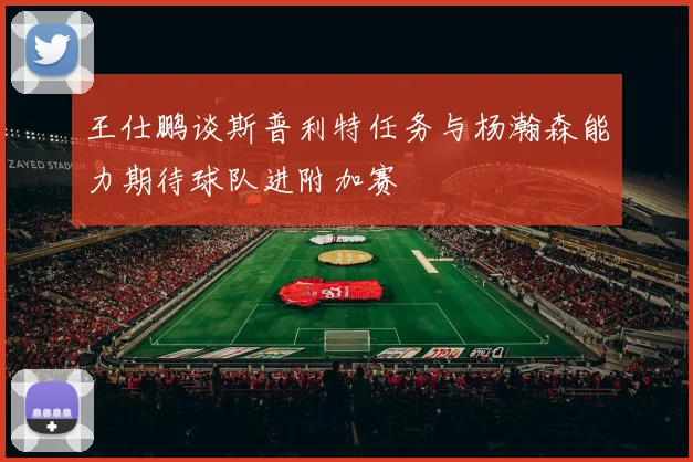 王仕鹏谈斯普利特任务与杨瀚森能力期待球队进附加赛