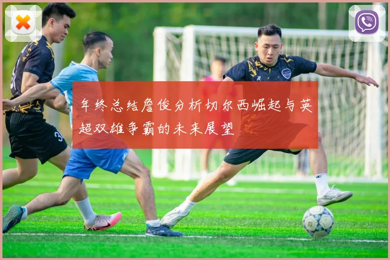 年终总结詹俊分析切尔西崛起与英超双雄争霸的未来展望