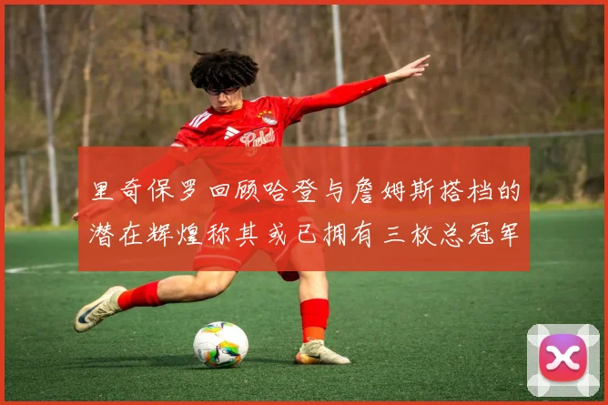 里奇保罗回顾哈登与詹姆斯搭档的潜在辉煌称其或已拥有三枚总冠军戒指