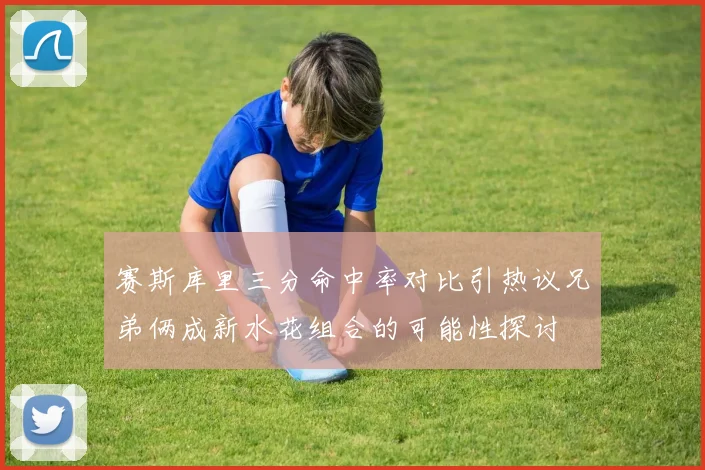 赛斯库里三分命中率对比引热议兄弟俩成新水花组合的可能性探讨