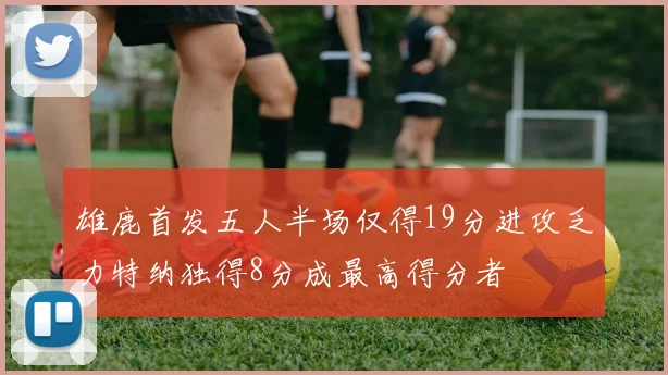 雄鹿首发五人半场仅得19分进攻乏力特纳独得8分成最高得分者
