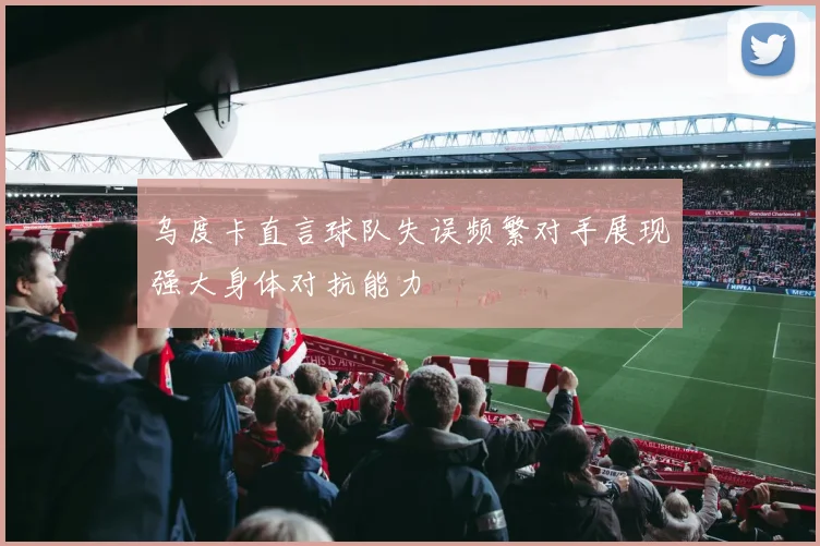 乌度卡直言球队失误频繁对手展现强大身体对抗能力