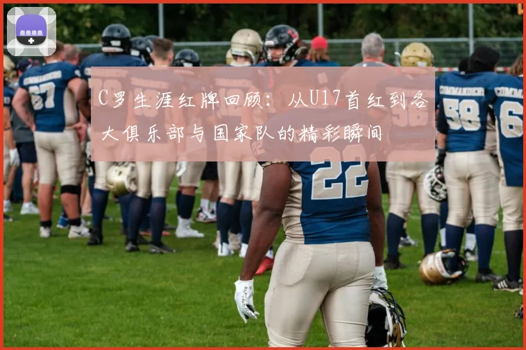 C罗生涯红牌回顾：从U17首红到各大俱乐部与国家队的精彩瞬间