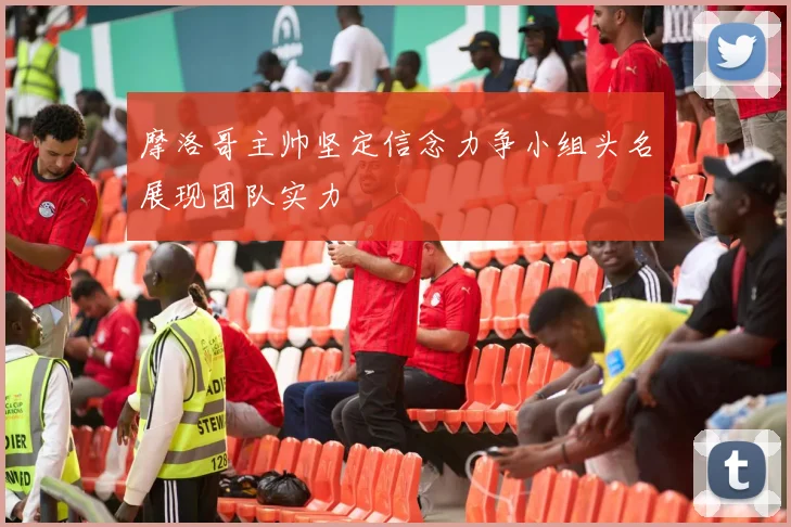 摩洛哥主帅坚定信念力争小组头名展现团队实力