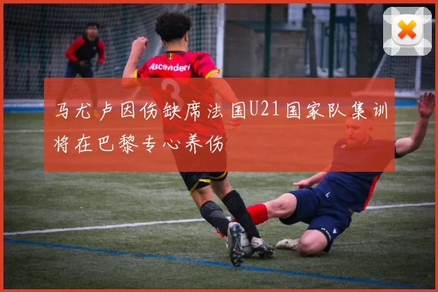 马尤卢因伤缺席法国U21国家队集训将在巴黎专心养伤