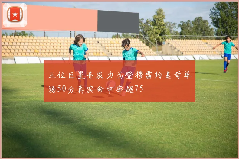 三位巨星齐发力戈登穆雷约基奇单场50分真实命中率超75