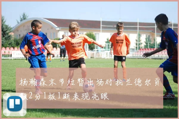 杨瀚森末节短暂出场对抗兰德尔贡献2分1板1断表现亮眼