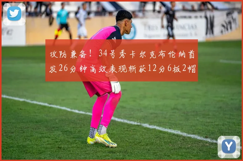 攻防兼备！34号秀卡尔克布伦纳首发26分钟高效表现斩获12分6板2帽
