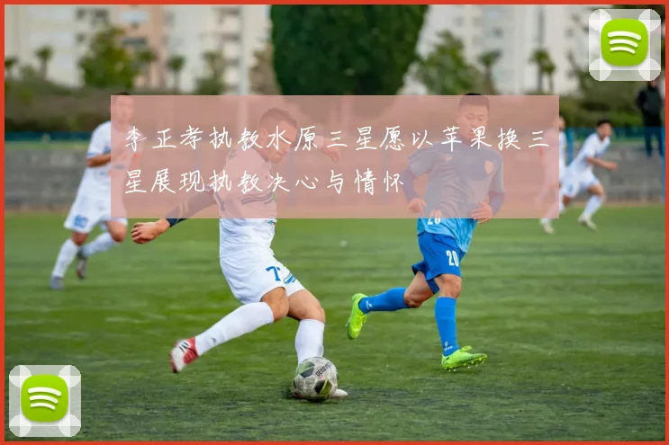 李正孝执教水原三星愿以苹果换三星展现执教决心与情怀