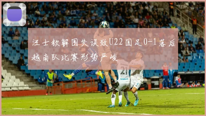 汪士钦解围失误致U22国足0-1落后越南队比赛形势严峻