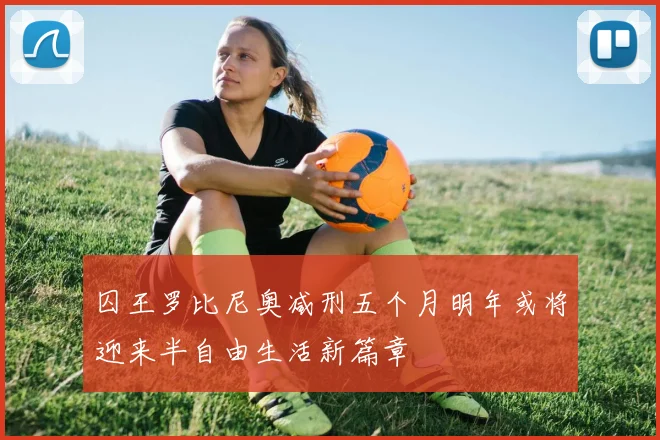 囚王罗比尼奥减刑五个月明年或将迎来半自由生活新篇章
