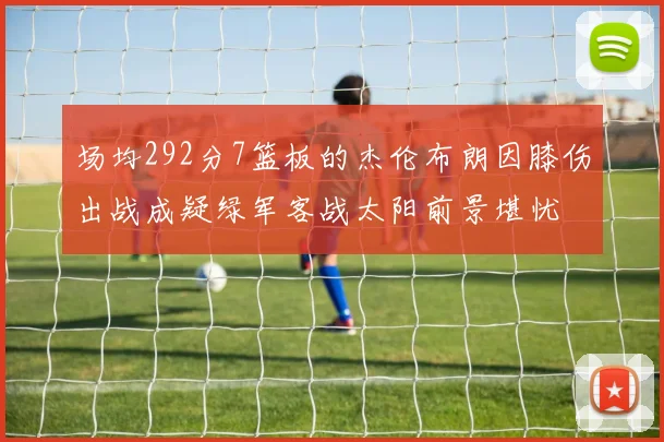 场均292分7篮板的杰伦布朗因膝伤出战成疑绿军客战太阳前景堪忧