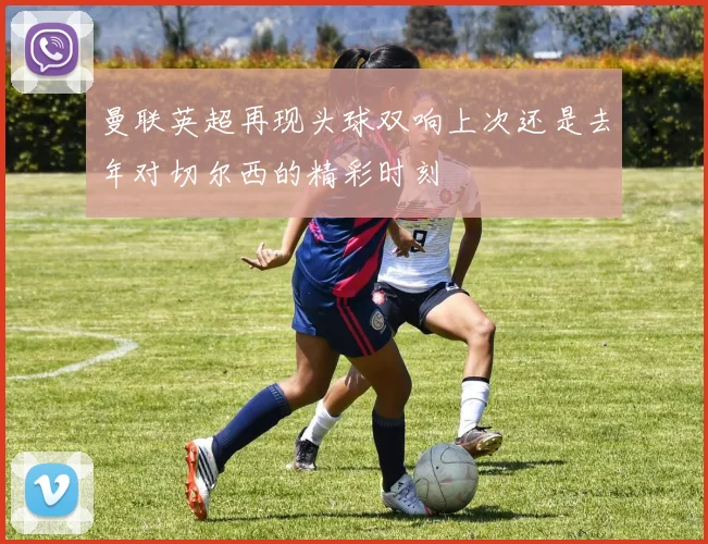 曼联英超再现头球双响上次还是去年对切尔西的精彩时刻