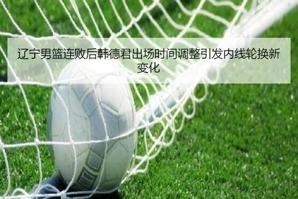辽宁男篮连败后韩德君出场时间调整引发内线轮换新变化 | EMCSPORTS